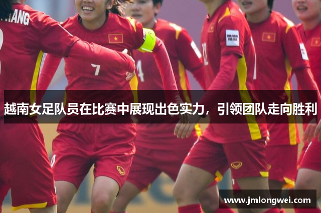 越南女足队员在比赛中展现出色实力，引领团队走向胜利