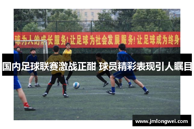 国内足球联赛激战正酣 球员精彩表现引人瞩目
