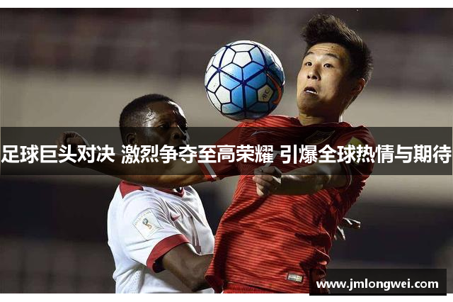 足球巨头对决 激烈争夺至高荣耀 引爆全球热情与期待