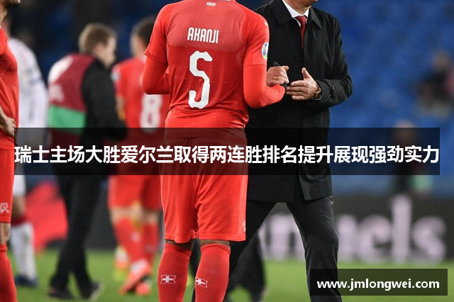 瑞士主场大胜爱尔兰取得两连胜排名提升展现强劲实力