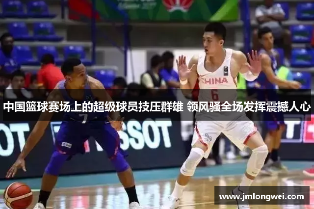 中国篮球赛场上的超级球员技压群雄 领风骚全场发挥震撼人心