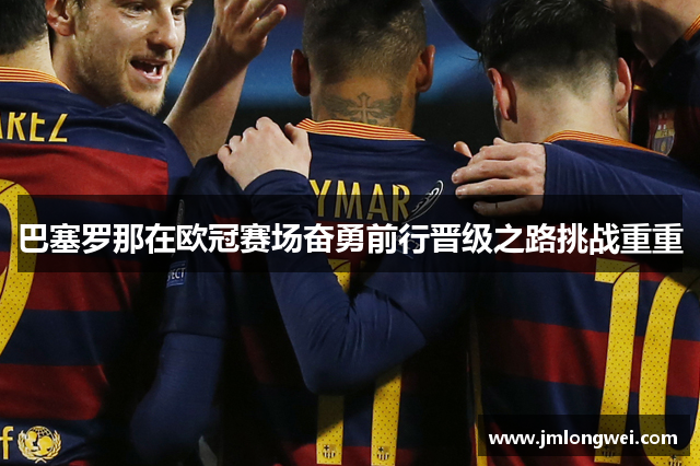 巴塞罗那在欧冠赛场奋勇前行晋级之路挑战重重