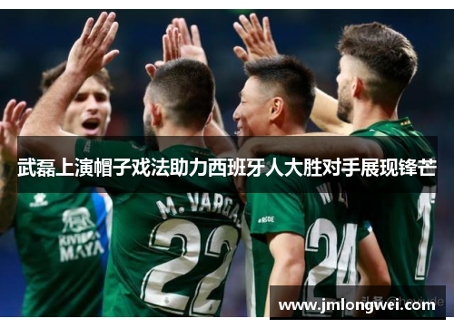 武磊上演帽子戏法助力西班牙人大胜对手展现锋芒