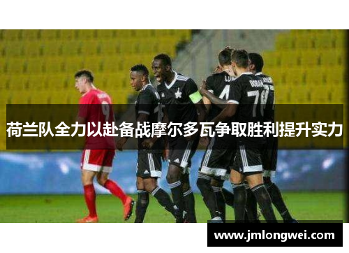 荷兰队全力以赴备战摩尔多瓦争取胜利提升实力