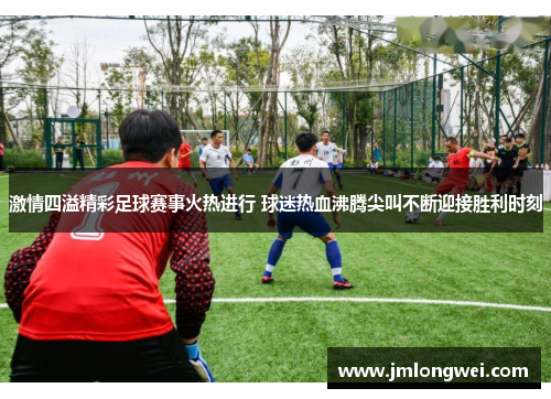 激情四溢精彩足球赛事火热进行 球迷热血沸腾尖叫不断迎接胜利时刻