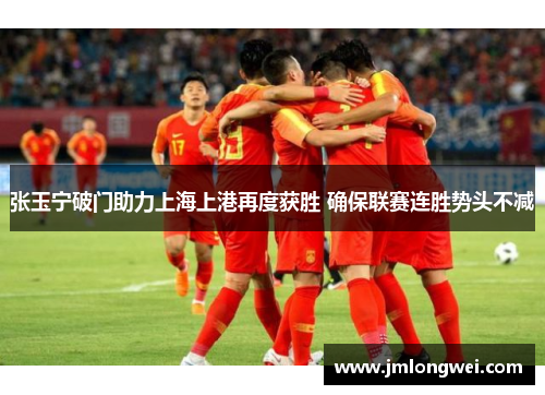 张玉宁破门助力上海上港再度获胜 确保联赛连胜势头不减